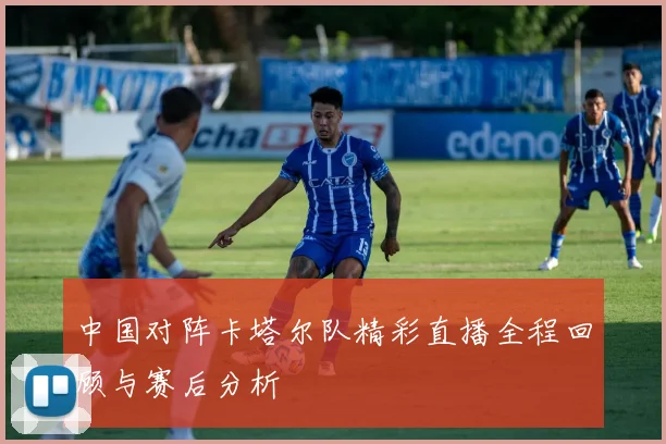 中国对阵卡塔尔队精彩直播全程回顾与赛后分析
