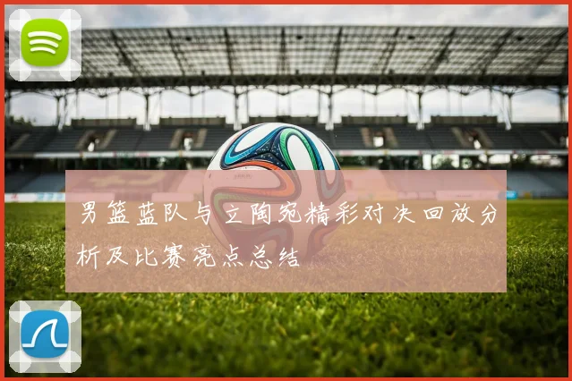 男篮蓝队与立陶宛精彩对决回放分析及比赛亮点总结