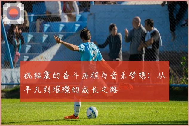 祝铭震的奋斗历程与音乐梦想：从平凡到璀璨的成长之路